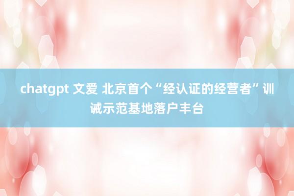 chatgpt 文爱 北京首个“经认证的经营者”训诫示范基地落户丰台