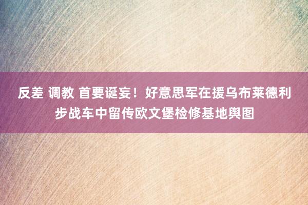反差 调教 首要诞妄！好意思军在援乌布莱德利步战车中留传欧文堡检修基地舆图