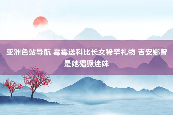 亚洲色站导航 霉霉送科比长女稀罕礼物 吉安娜曾是她猖獗迷妹