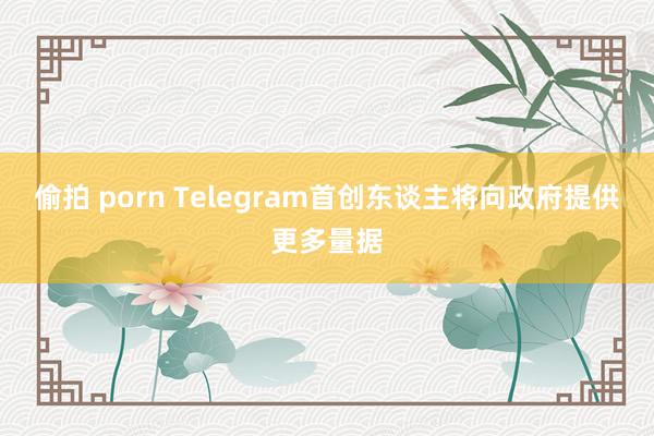 偷拍 porn Telegram首创东谈主将向政府提供更多量据