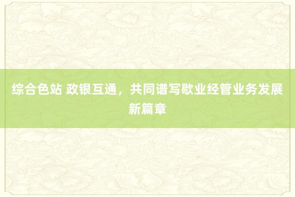 综合色站 政银互通，共同谱写歇业经管业务发展新篇章
