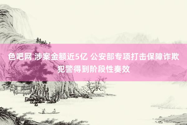 色吧网 涉案金额近5亿 公安部专项打击保障诈欺犯警得到阶段性奏效