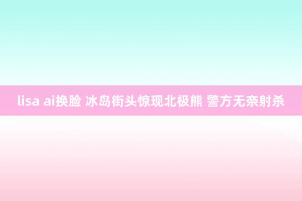 lisa ai换脸 冰岛街头惊现北极熊 警方无奈射杀