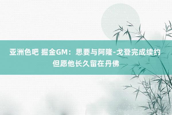 亚洲色吧 掘金GM：思要与阿隆-戈登完成续约 但愿他长久留在丹佛
