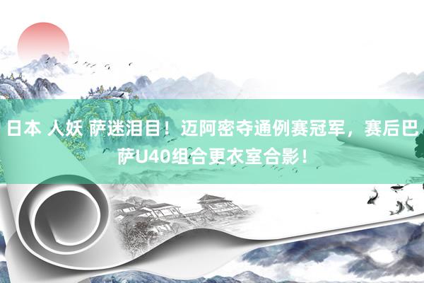日本 人妖 萨迷泪目！迈阿密夺通例赛冠军，赛后巴萨U40组合更衣室合影！