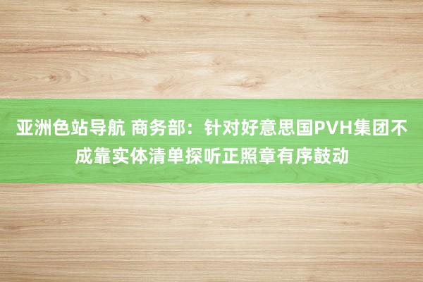 亚洲色站导航 商务部：针对好意思国PVH集团不成靠实体清单探听正照章有序鼓动