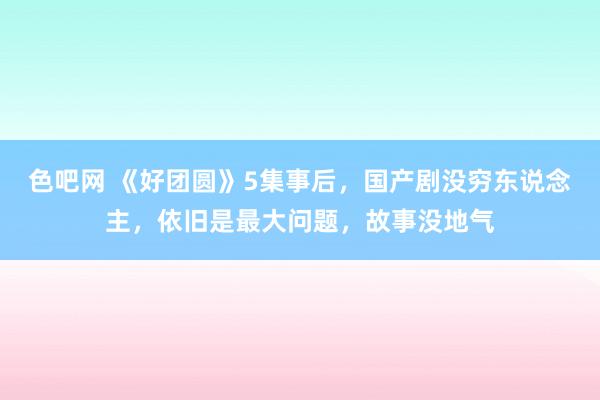色吧网 《好团圆》5集事后，国产剧没穷东说念主，依旧是最大问题，故事没地气