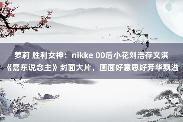 萝莉 胜利女神：nikke 00后小花刘浩存文淇《嘉东说念主》封面大片，画面好意思好芳华飘溢