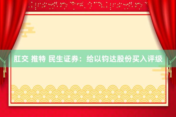 肛交 推特 民生证券：给以钧达股份买入评级