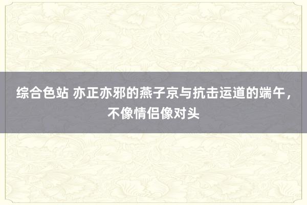 综合色站 亦正亦邪的燕子京与抗击运道的端午，不像情侣像对头
