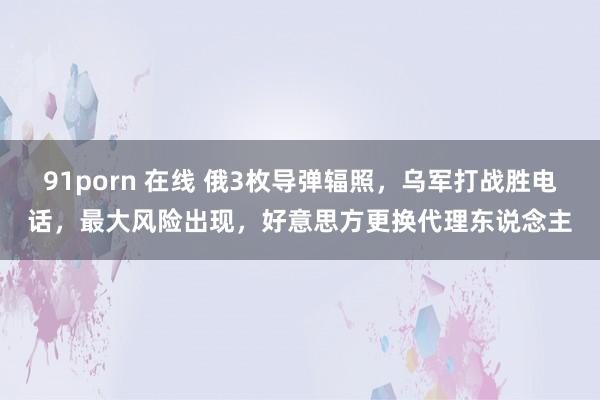 91porn 在线 俄3枚导弹辐照，乌军打战胜电话，最大风险出现，好意思方更换代理东说念主