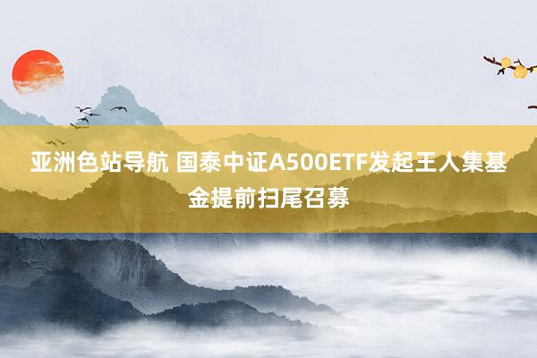 亚洲色站导航 国泰中证A500ETF发起王人集基金提前扫尾召募