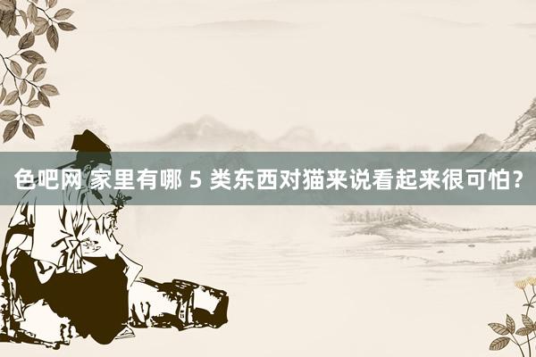 色吧网 家里有哪 5 类东西对猫来说看起来很可怕？