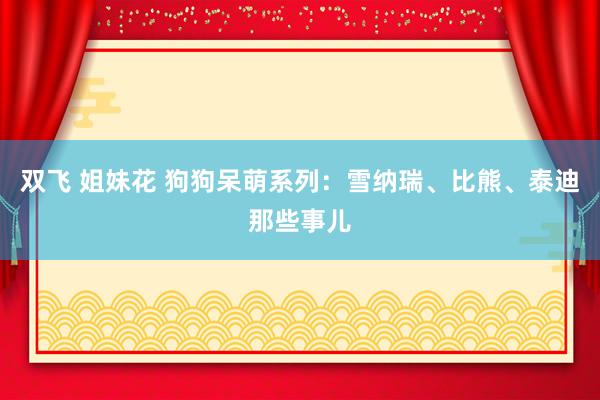 双飞 姐妹花 狗狗呆萌系列：雪纳瑞、比熊、泰迪那些事儿