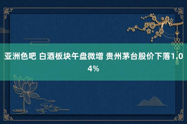 亚洲色吧 白酒板块午盘微增 贵州茅台股价下落1.04%