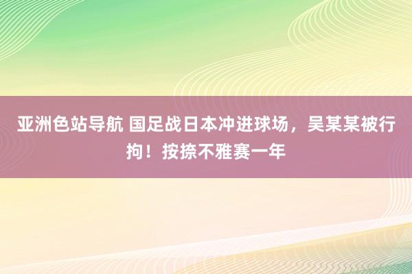 亚洲色站导航 国足战日本冲进球场，吴某某被行拘！按捺不雅赛一年
