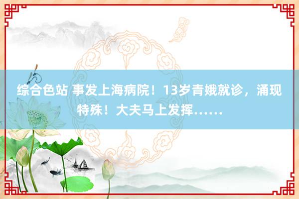综合色站 事发上海病院！13岁青娥就诊，涌现特殊！大夫马上发挥……