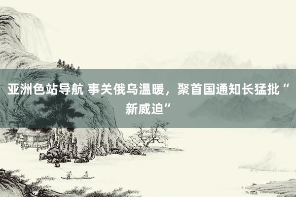 亚洲色站导航 事关俄乌温暖，聚首国通知长猛批“新威迫”