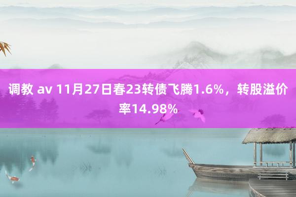 调教 av 11月27日春23转债飞腾1.6%，转股溢价率14.98%