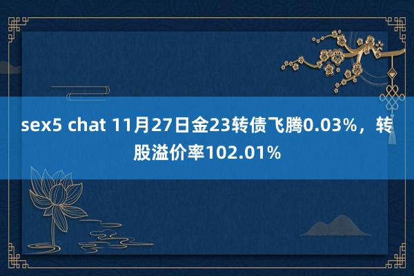 sex5 chat 11月27日金23转债飞腾0.03%，转股溢价率102.01%