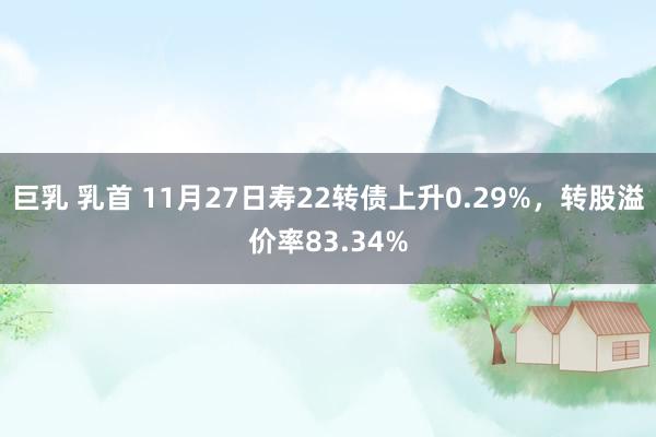 巨乳 乳首 11月27日寿22转债上升0.29%，转股溢价率83.34%