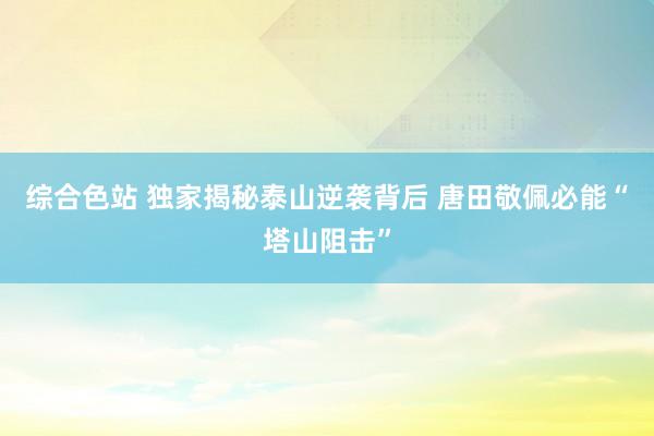 综合色站 独家揭秘泰山逆袭背后 唐田敬佩必能“塔山阻击”