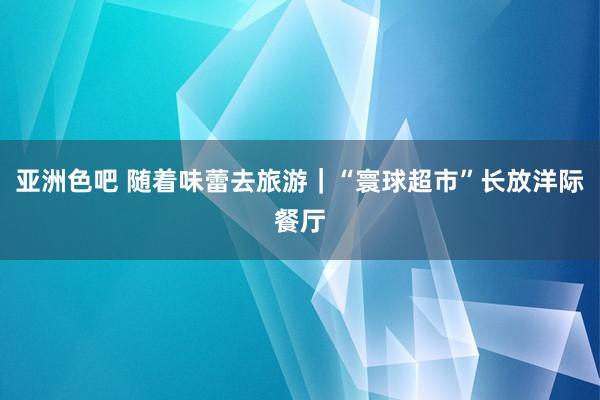 亚洲色吧 随着味蕾去旅游｜“寰球超市”长放洋际餐厅