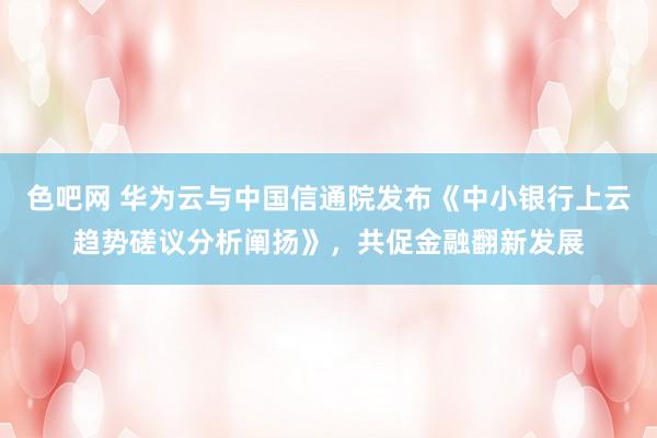 色吧网 华为云与中国信通院发布《中小银行上云趋势磋议分析阐扬》，共促金融翻新发展
