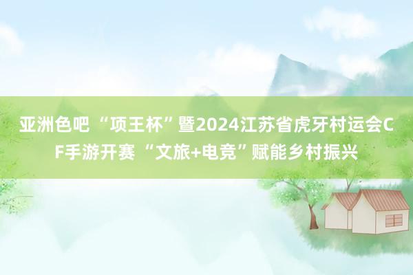亚洲色吧 “项王杯”暨2024江苏省虎牙村运会CF手游开赛 “文旅+电竞”赋能乡村振兴
