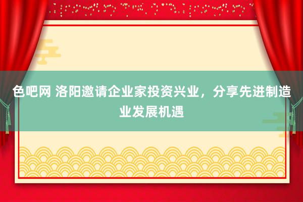 色吧网 洛阳邀请企业家投资兴业，分享先进制造业发展机遇