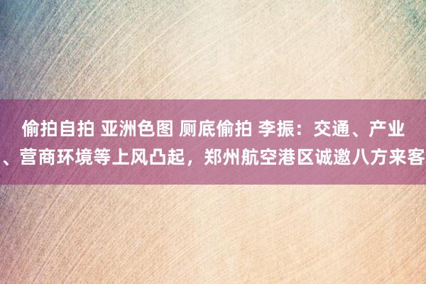 偷拍自拍 亚洲色图 厕底偷拍 李振：交通、产业、营商环境等上风凸起，郑州航空港区诚邀八方来客