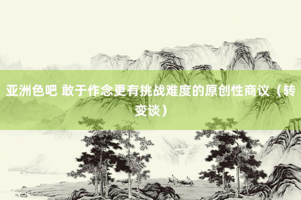 亚洲色吧 敢于作念更有挑战难度的原创性商议（转变谈）