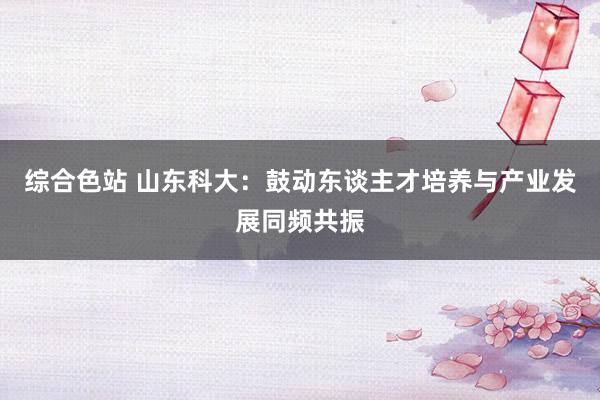 综合色站 山东科大：鼓动东谈主才培养与产业发展同频共振