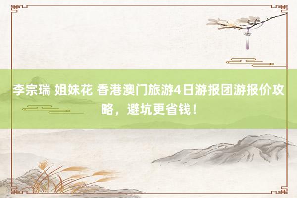 李宗瑞 姐妹花 香港澳门旅游4日游报团游报价攻略，避坑更省钱！