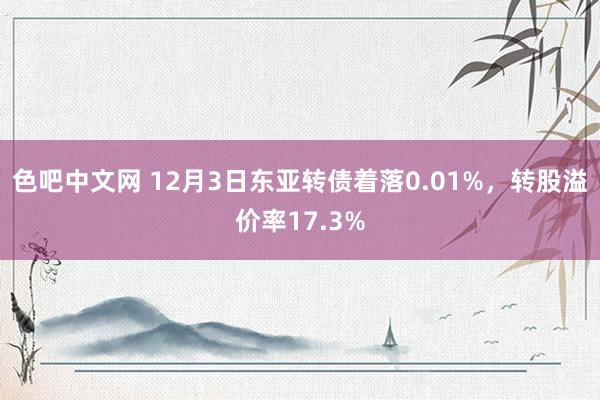 色吧中文网 12月3日东亚转债着落0.01%，转股溢价率17.3%
