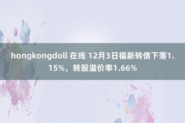hongkongdoll 在线 12月3日福新转债下落1.15%，转股溢价率1.66%