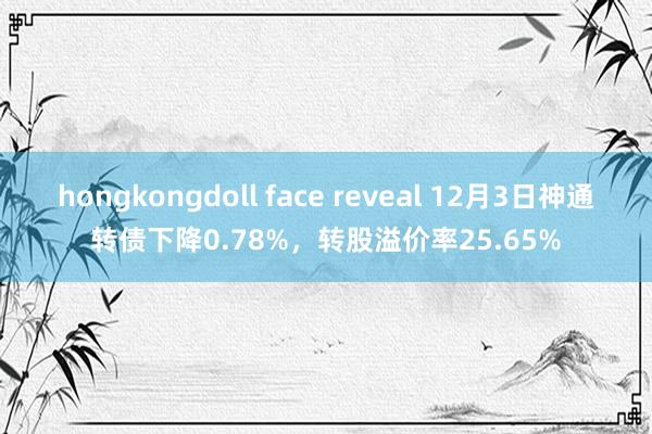 hongkongdoll face reveal 12月3日神通转债下降0.78%，转股溢价率25.65%