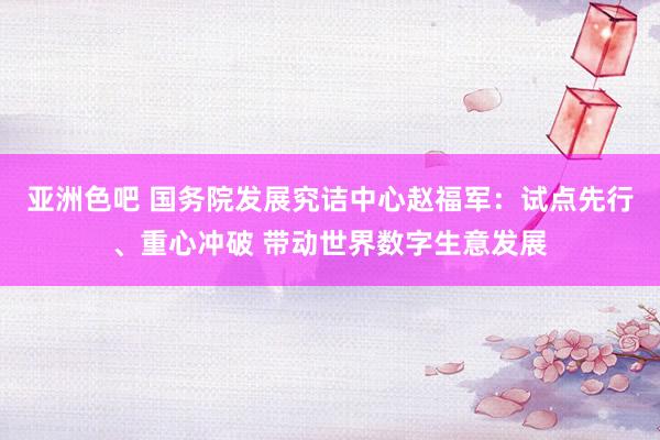 亚洲色吧 国务院发展究诘中心赵福军：试点先行、重心冲破 带动世界数字生意发展