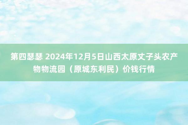 第四瑟瑟 2024年12月5日山西太原丈子头农产物物流园(原城东利民)价钱行情