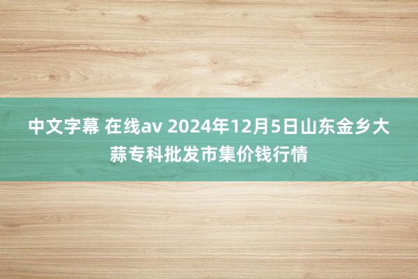 中文字幕 在线av 2024年12月5日山东金乡大蒜专科批发市集价钱行情