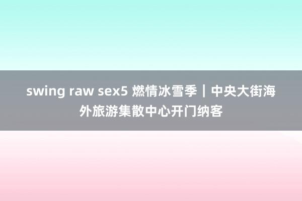 swing raw sex5 燃情冰雪季｜中央大街海外旅游集散中心开门纳客