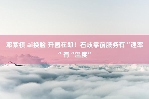 邓紫棋 ai换脸 开园在即！石岐靠前服务有“速率”有“温度”