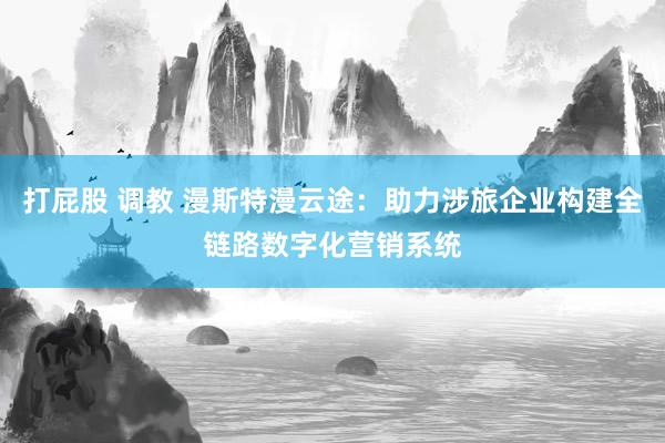 打屁股 调教 漫斯特漫云途：助力涉旅企业构建全链路数字化营销系统