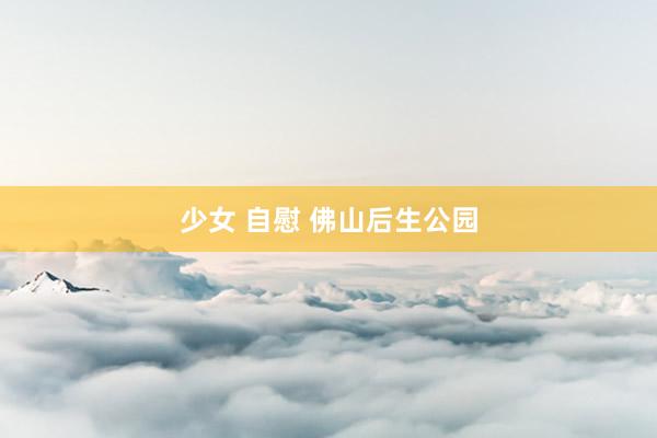 少女 自慰 佛山后生公园
