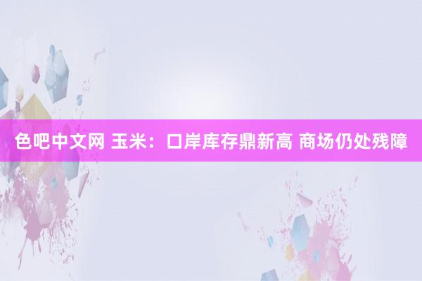 色吧中文网 玉米：口岸库存鼎新高 商场仍处残障