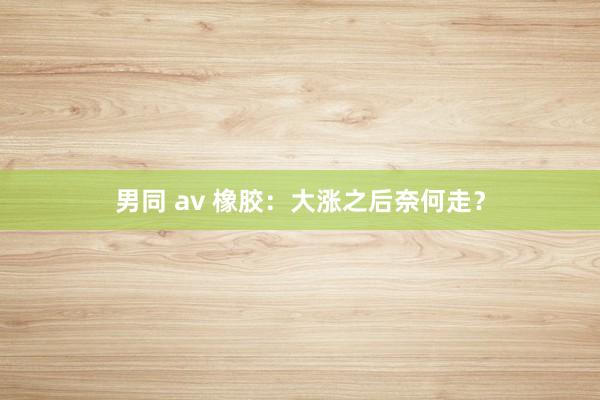 男同 av 橡胶：大涨之后奈何走？