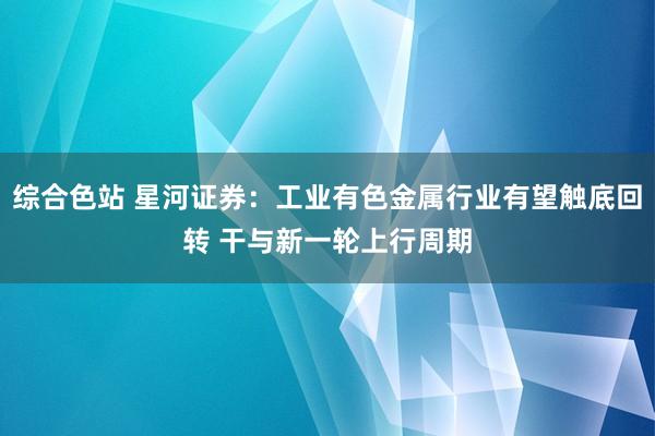 综合色站 星河证券：工业有色金属行业有望触底回转 干与新一轮上行周期