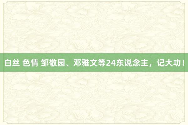 白丝 色情 邹敬园、邓雅文等24东说念主，记大功！