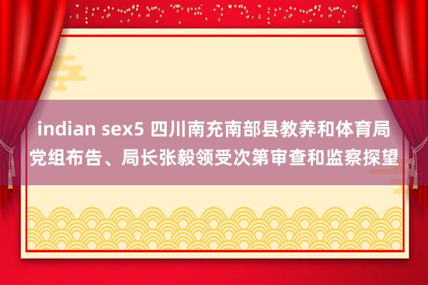 indian sex5 四川南充南部县教养和体育局党组布告、局长张毅领受次第审查和监察探望