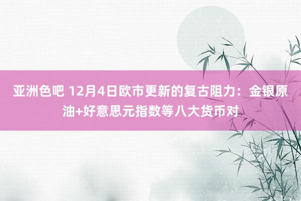 亚洲色吧 12月4日欧市更新的复古阻力：金银原油+好意思元指数等八大货币对